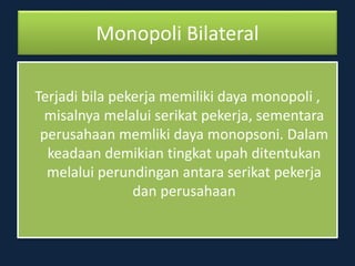 Monopoli Bilateral
Terjadi bila pekerja memiliki daya monopoli ,
misalnya melalui serikat pekerja, sementara
perusahaan memliki daya monopsoni. Dalam
keadaan demikian tingkat upah ditentukan
melalui perundingan antara serikat pekerja
dan perusahaan
 