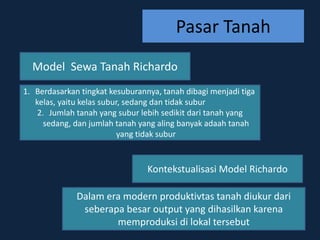 Pasar Tanah
Model Sewa Tanah Richardo
1. Berdasarkan tingkat kesuburannya, tanah dibagi menjadi tiga
kelas, yaitu kelas subur, sedang dan tidak subur
2. Jumlah tanah yang subur lebih sedikit dari tanah yang
sedang, dan jumlah tanah yang aling banyak adaah tanah
yang tidak subur
Kontekstualisasi Model Richardo
Dalam era modern produktivtas tanah diukur dari
seberapa besar output yang dihasilkan karena
memproduksi di lokal tersebut
 