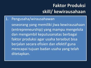 Faktor Produksi
skill/ kewirausahaan
1. Pengusaha/wirausahawan
seseorang yang memiliki jiwa kewirausahaan
(entrepreneurship) yang mampu mengelola
dan mengambil keputusanatas berbagai
faktor produksi agar usaha tersebut bisa
berjalan secara efisien dan efektif guna
mencapai tujuan badan usaha yang telah
ditetapkan.
 