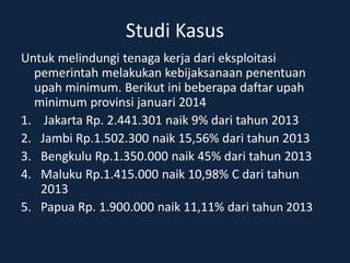 Studi Kasus
Untuk melindungi tenaga kerja dari eksploitasi
pemerintah melakukan kebijaksanaan penentuan
upah minimum. Berikut ini beberapa daftar upah
minimum provinsi januari 2014
1. Jakarta Rp. 2.441.301 naik 9% dari tahun 2013
2. Jambi Rp.1.502.300 naik 15,56% dari tahun 2013
3. Bengkulu Rp.1.350.000 naik 45% dari tahun 2013
4. Maluku Rp.1.415.000 naik 10,98% C dari tahun
2013
5. Papua Rp. 1.900.000 naik 11,11% dari tahun 2013
 