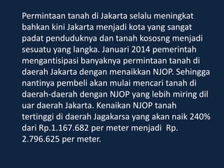 Permintaan tanah di Jakarta selalu meningkat
bahkan kini Jakarta menjadi kota yang sangat
padat penduduknya dan tanah kososng menjadi
sesuatu yang langka. Januari 2014 pemerintah
mengantisipasi banyaknya permintaan tanah di
daerah Jakarta dengan menaikkan NJOP. Sehingga
nantinya pembeli akan mulai mencari tanah di
daerah-daerah dengan NJOP yang lebih miring dil
uar daerah Jakarta. Kenaikan NJOP tanah
tertinggi di daerah Jagakarsa yang akan naik 240%
dari Rp.1.167.682 per meter menjadi Rp.
2.796.625 per meter.
 