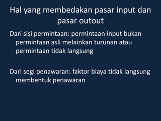 Hal yang membedakan pasar input dan
pasar outout
Dari sisi permintaan: permintaan input bukan
permintaan asli melainkan turunan atau
permintaan tidak langsung
Dari segi penawaran: faktor biaya tidak langsung
membentuk penawaran
 