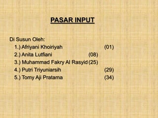 PASAR INPUT

Di Susun Oleh:
  1.) Afriyani Khoiriyah              (01)
  2.) Anita Lutfiani           (08)
  3.) Muhammad Fakry Al Rasyid (25)
  4.) Putri Triyuniarsih              (29)
  5.) Tomy Aji Pratama                (34)
 