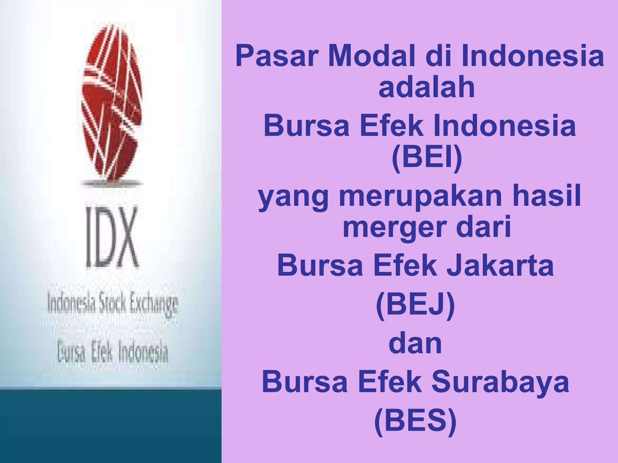 Pasar Modal di Indonesia adalah  Bursa Efek Indonesia (BEI)  yang merupakan hasil merger dari  Bursa Efek Jakarta  (BEJ)  dan  Bursa Efek Surabaya  (BES)  