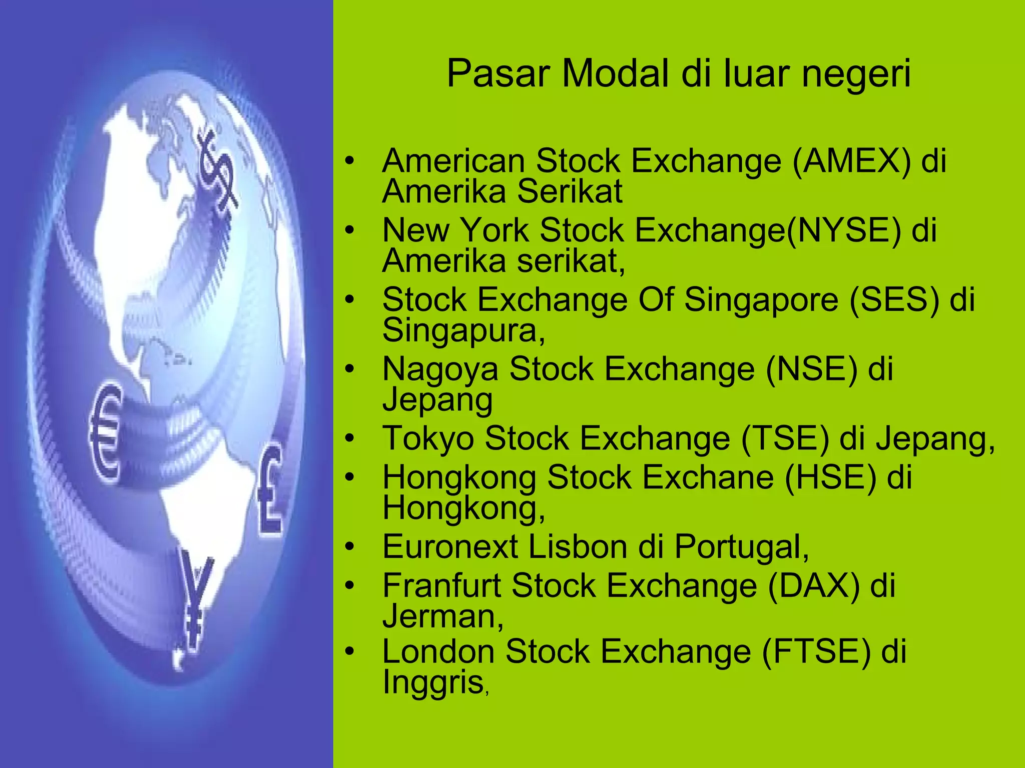 Pasar Modal di luar negeri American Stock Exchange (AMEX) di Amerika Serikat New York Stock Exchange(NYSE) di Amerika serikat,  Stock Exchange Of Singapore (SES) di Singapura,  Nagoya Stock Exchange (NSE) di Jepang Tokyo Stock Exchange (TSE) di Jepang,  Hongkong Stock Exchane (HSE) di Hongkong, Euronext Lisbon di Portugal, Franfurt Stock Exchange (DAX) di Jerman,  London Stock Exchange (FTSE) di Inggris , 