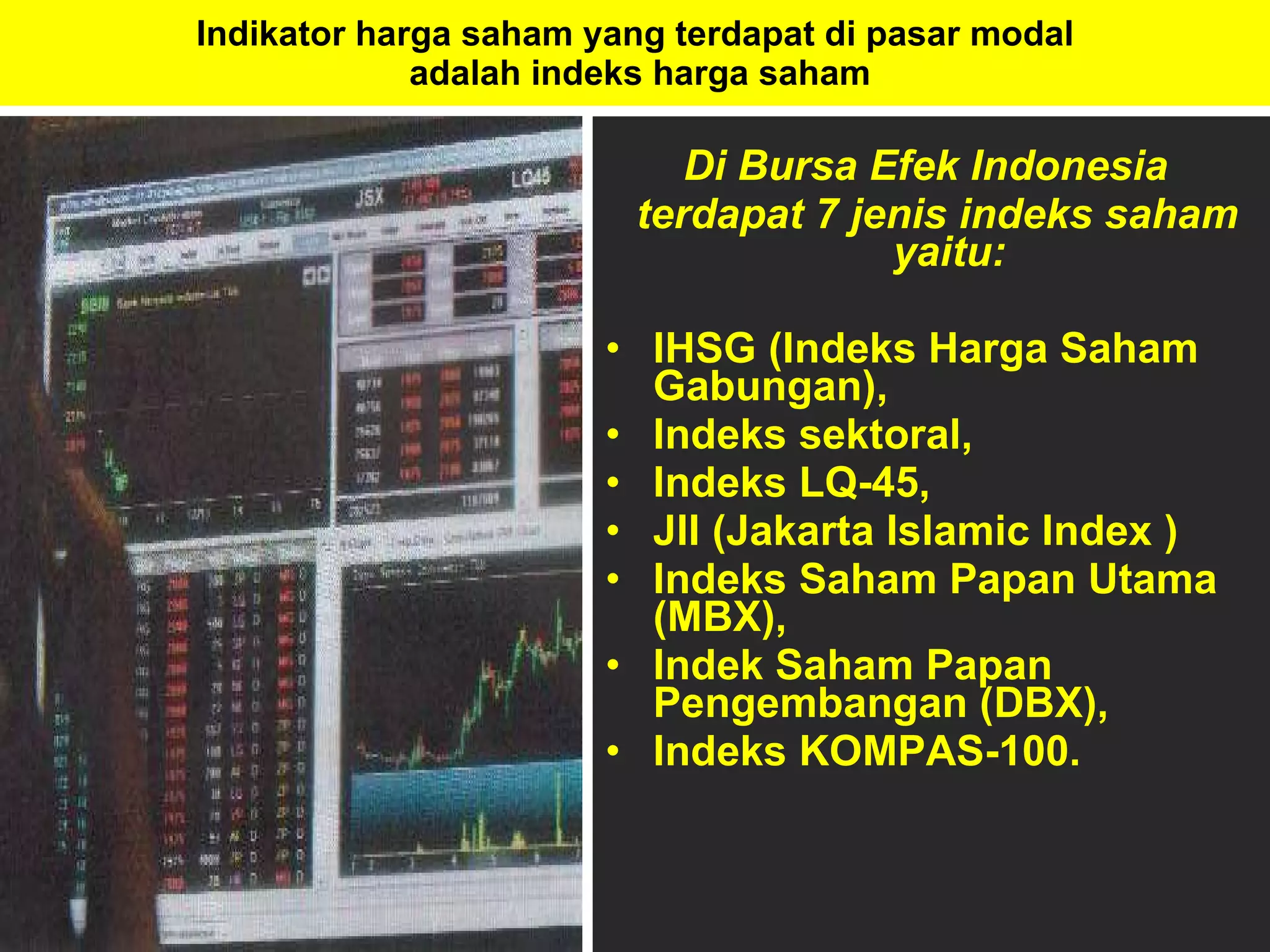Indikator harga saham yang terdapat di pasar modal  adalah indeks harga saham Di Bursa Efek Indonesia  terdapat 7 jenis indeks saham yaitu:  IHSG (Indeks Harga Saham Gabungan),  Indeks sektoral,  Indeks LQ-45,  JII (Jakarta Islamic Index )  Indeks Saham Papan Utama (MBX),  Indek Saham Papan Pengembangan (DBX),  Indeks KOMPAS-100.  