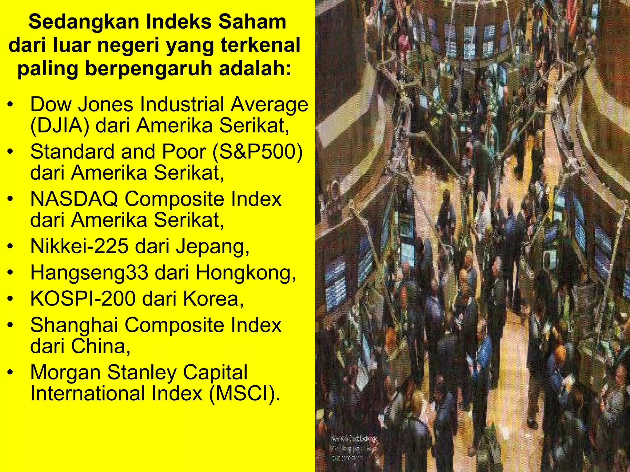 Sedangkan   Indeks Saham dari luar negeri yang terkenal  paling berpengaruh adalah:  Dow Jones Industrial Average (DJIA) dari Amerika Serikat,  Standard and Poor (S&P500) dari Amerika Serikat,  NASDAQ Composite Index dari Amerika Serikat,  Nikkei-225 dari Jepang,  Hangseng33 dari Hongkong,  KOSPI-200 dari Korea,  Shanghai Composite Index dari China,  Morgan Stanley Capital International Index (MSCI). 