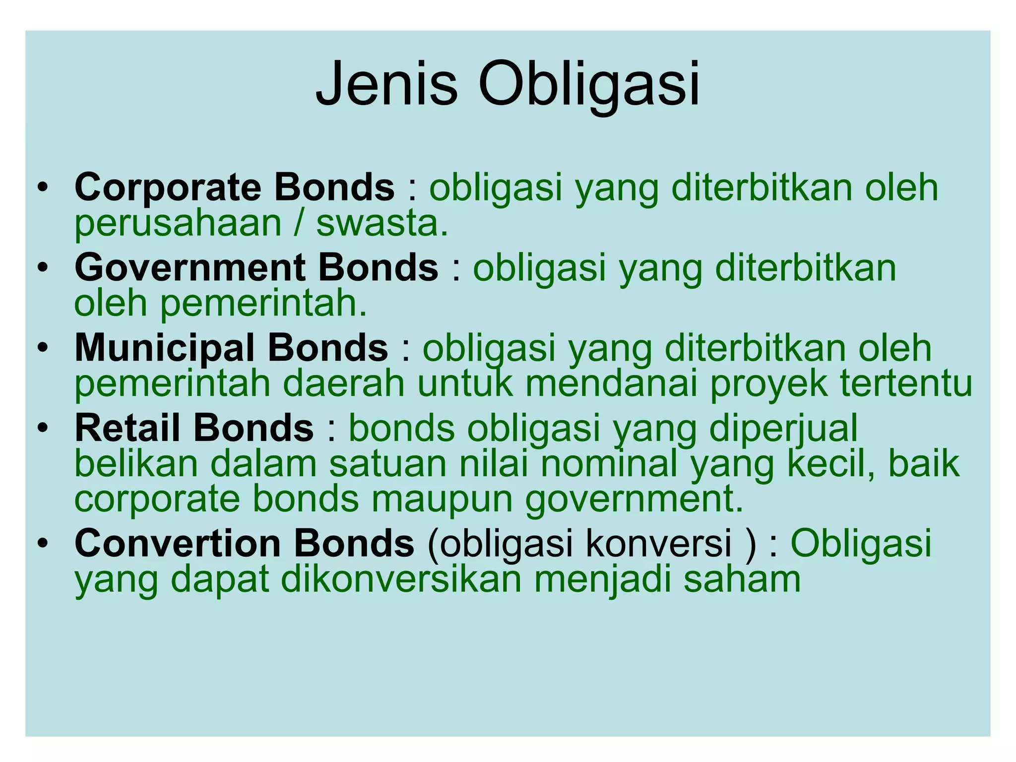 Jenis Obligasi Corporate Bonds  :  obligasi yang diterbitkan oleh perusahaan / swasta.  Government Bonds  :  obligasi yang diterbitkan oleh pemerintah.  Municipal Bonds  :  obligasi yang diterbitkan oleh pemerintah daerah untuk mendanai proyek tertentu Retail Bonds  :  bonds obligasi yang diperjual belikan dalam satuan nilai nominal yang kecil, baik corporate bonds maupun government.   Convertion Bonds  (obligasi konversi ) :  Obligasi  yang dapat dikonversikan menjadi saham  