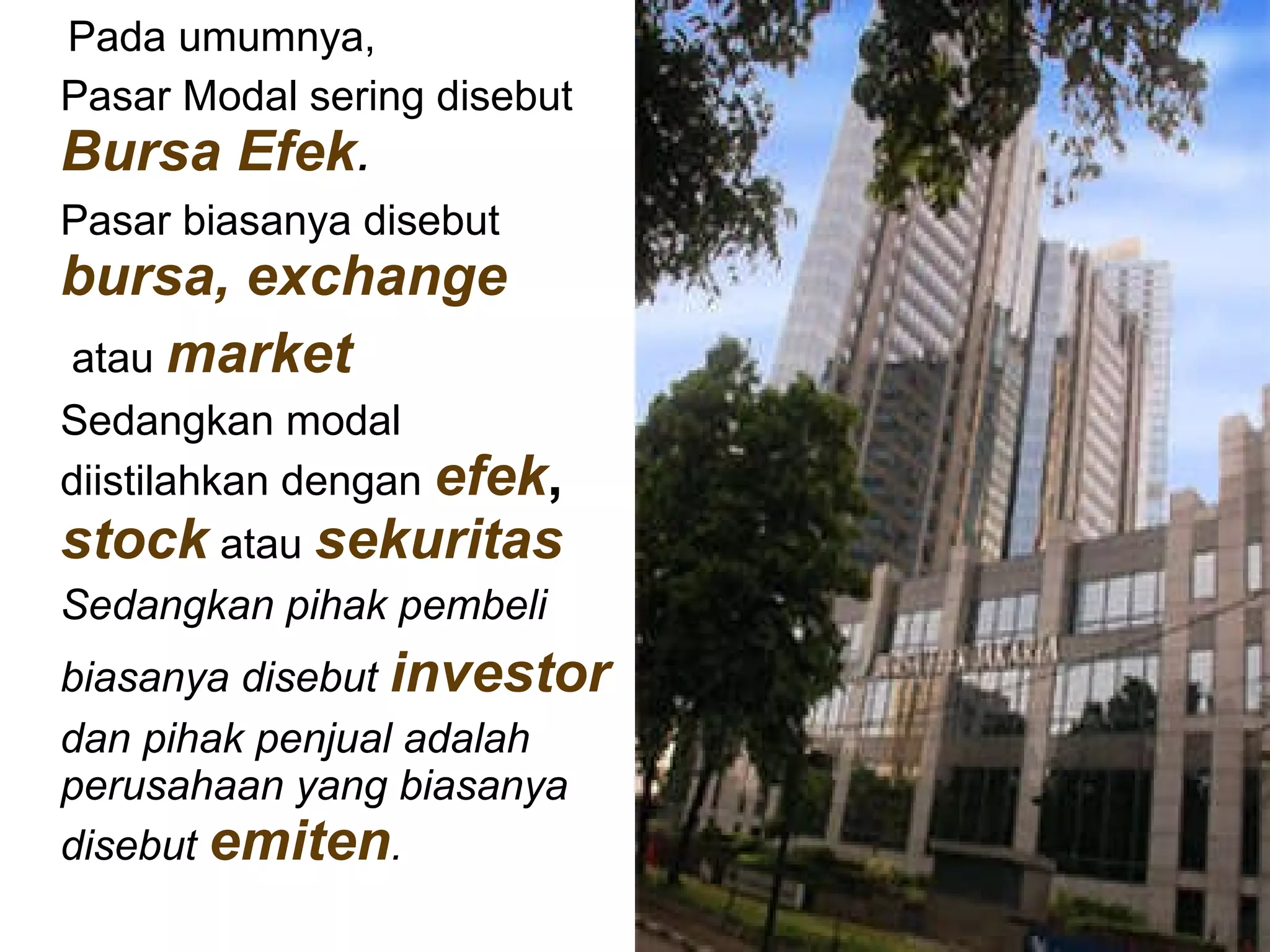 Pada umumnya, Pasar Modal sering disebut  Bursa Efek .   Pasar biasanya disebut  bursa,   exchange atau  market Sedangkan modal diistilahkan dengan  efek ,   stock  atau  sekuritas   Sedangkan pihak pembeli  biasanya disebut  investor   dan pihak penjual adalah perusahaan yang biasanya disebut  emiten .   
