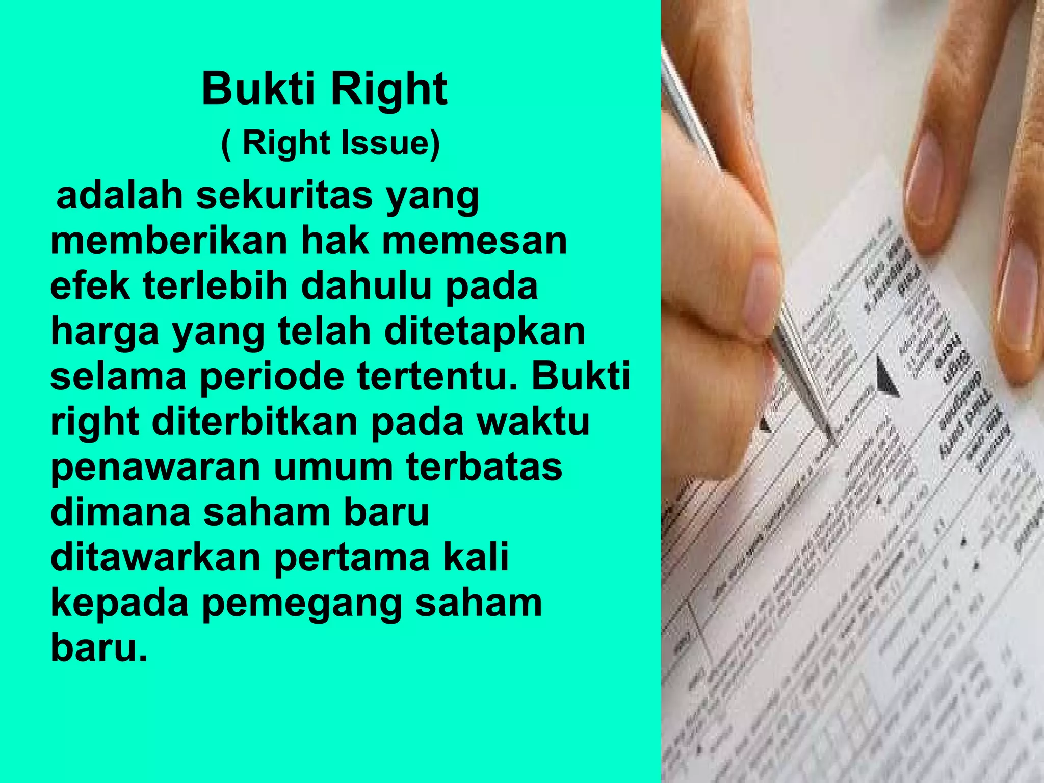 Bukti Right  ( Right Issue) adalah sekuritas yang memberikan hak memesan efek terlebih dahulu pada harga yang telah ditetapkan selama periode tertentu. Bukti right diterbitkan pada waktu penawaran umum terbatas dimana saham baru ditawarkan pertama kali kepada pemegang saham baru. 