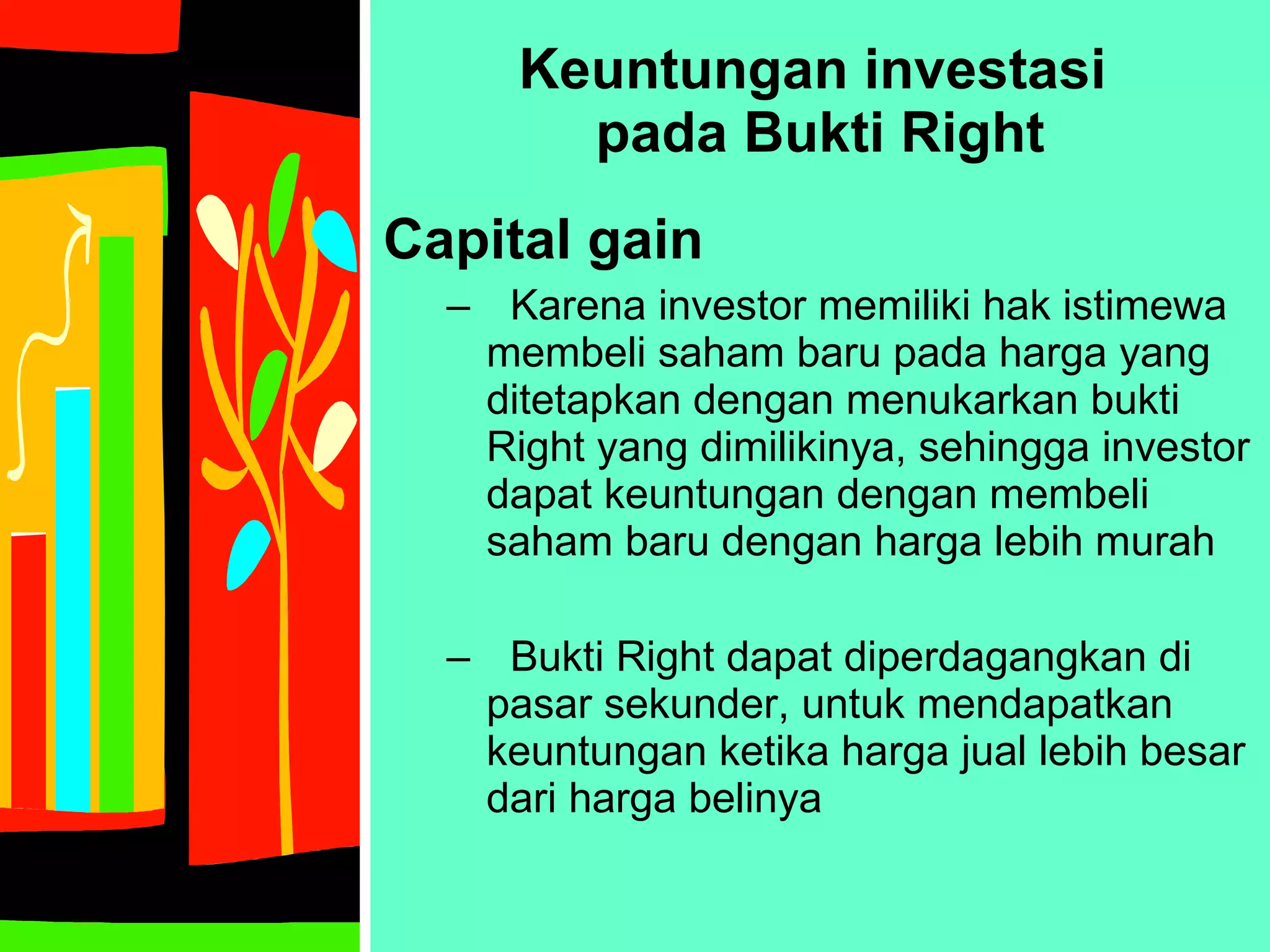 Keuntungan investasi  pada Bukti Right Capital gain Karena investor memiliki hak istimewa membeli saham baru pada harga yang ditetapkan dengan menukarkan bukti Right yang dimilikinya, sehingga investor dapat keuntungan dengan membeli saham baru dengan harga lebih murah Bukti Right dapat diperdagangkan di pasar sekunder, untuk mendapatkan keuntungan ketika harga jual lebih besar dari harga belinya 