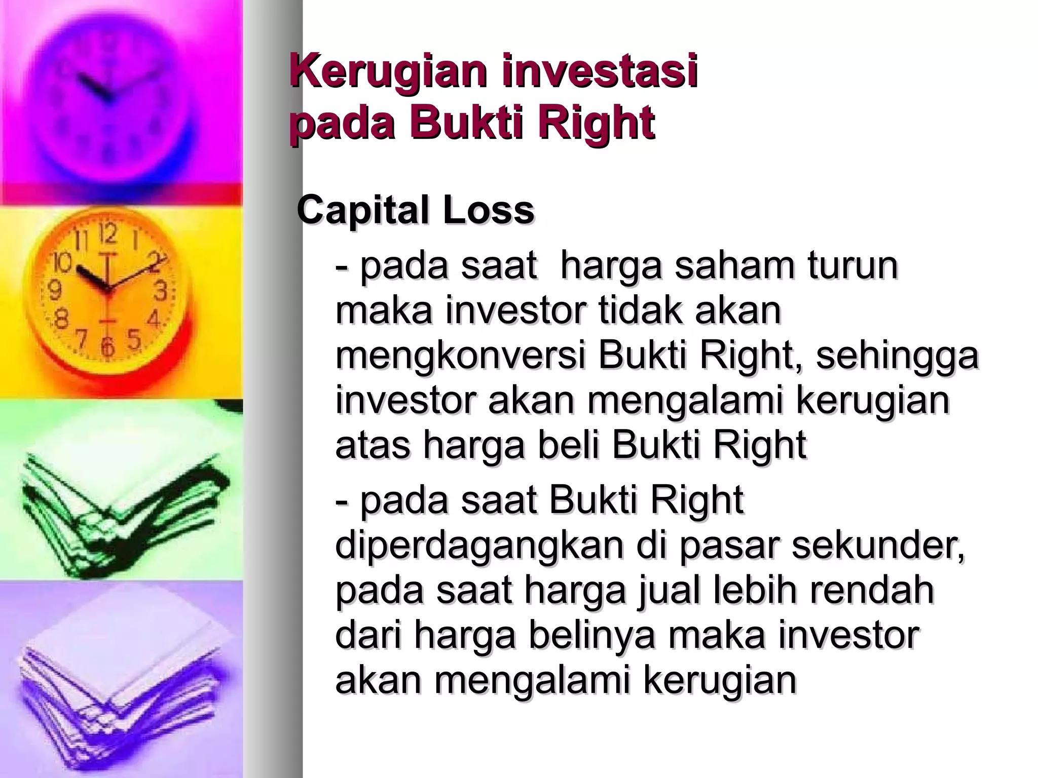 Kerugian investasi  pada Bukti Right Capital Loss - pada saat  harga saham turun maka investor tidak akan  mengkonversi Bukti Right, sehingga investor akan mengalami kerugian atas harga beli Bukti Right - pada saat Bukti Right  diperdagangkan di pasar sekunder, pada saat harga jual lebih rendah dari harga belinya maka investor akan mengalami kerugian 