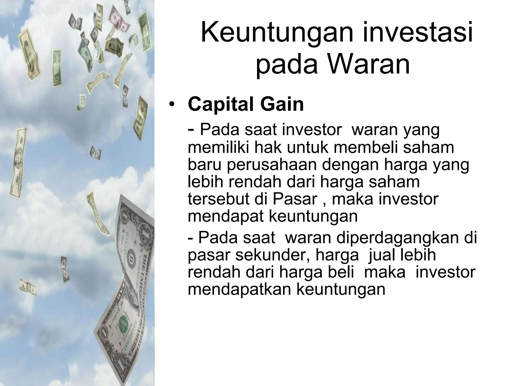 Keuntungan investasi pada Waran  Capital Gain -  Pada saat investor  waran yang memiliki hak untuk membeli saham baru perusahaan dengan harga yang  lebih rendah dari harga saham tersebut di Pasar , maka investor mendapat keuntungan - Pada saat  waran diperdagangkan di pasar sekunder, harga  jual lebih rendah dari harga beli  maka  investor mendapatkan keuntungan  
