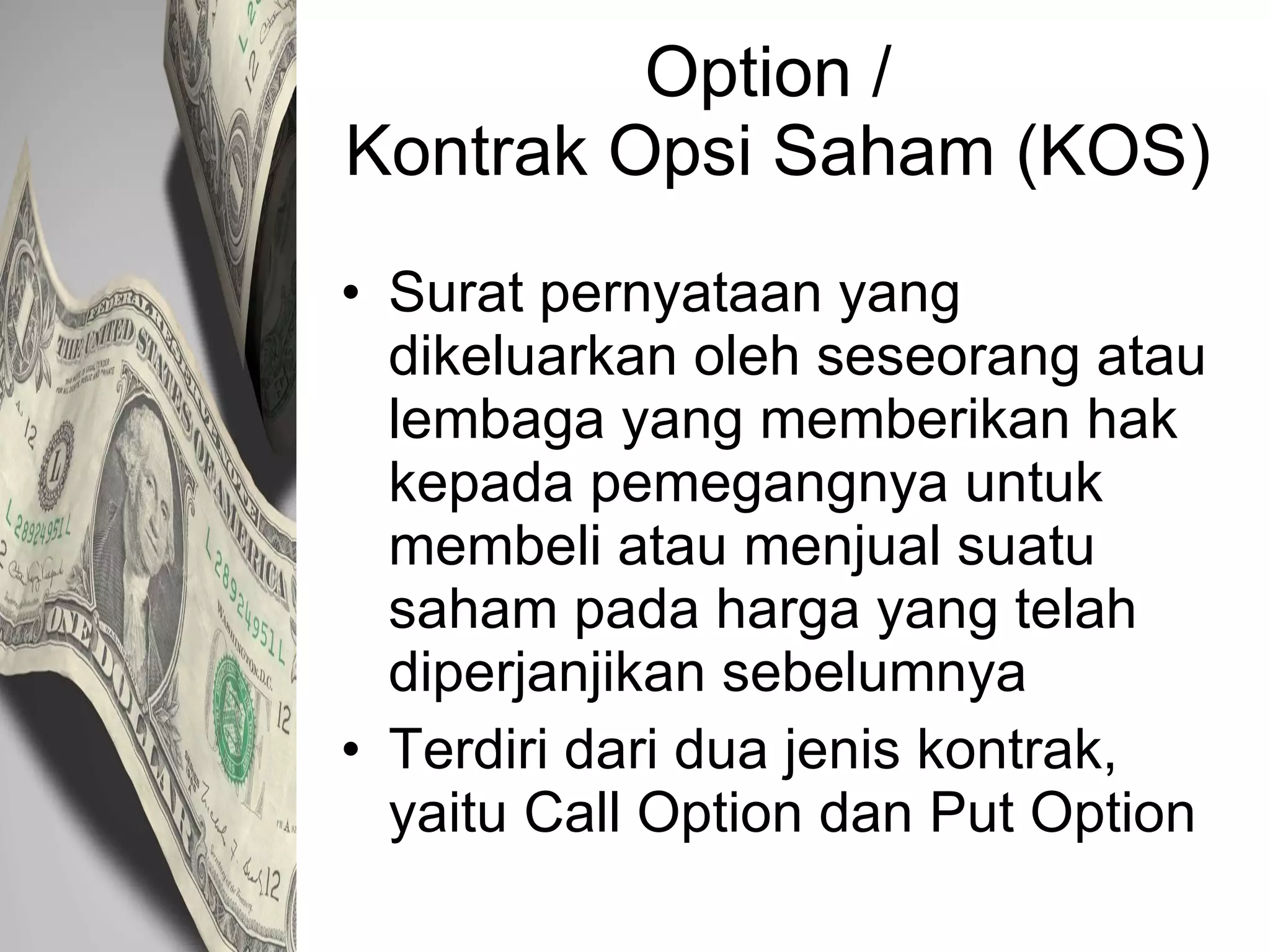 Option /  Kontrak Opsi Saham (KOS) Surat pernyataan yang dikeluarkan oleh seseorang atau lembaga yang memberikan hak kepada pemegangnya untuk membeli atau menjual suatu saham pada harga yang telah diperjanjikan sebelumnya Terdiri dari dua jenis kontrak, yaitu Call Option dan Put Option 