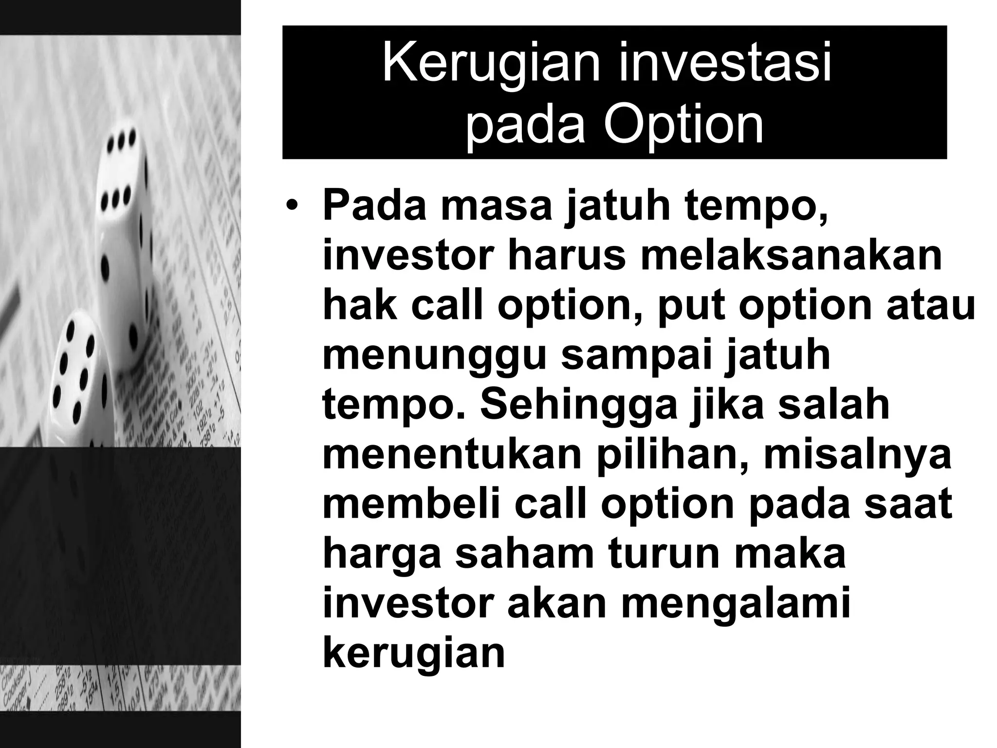 Kerugian investasi  pada Option Pada masa jatuh tempo, investor harus melaksanakan hak call option, put option atau menunggu sampai jatuh tempo. Sehingga jika salah menentukan pilihan, misalnya membeli call option pada saat harga saham turun maka investor akan mengalami kerugian 