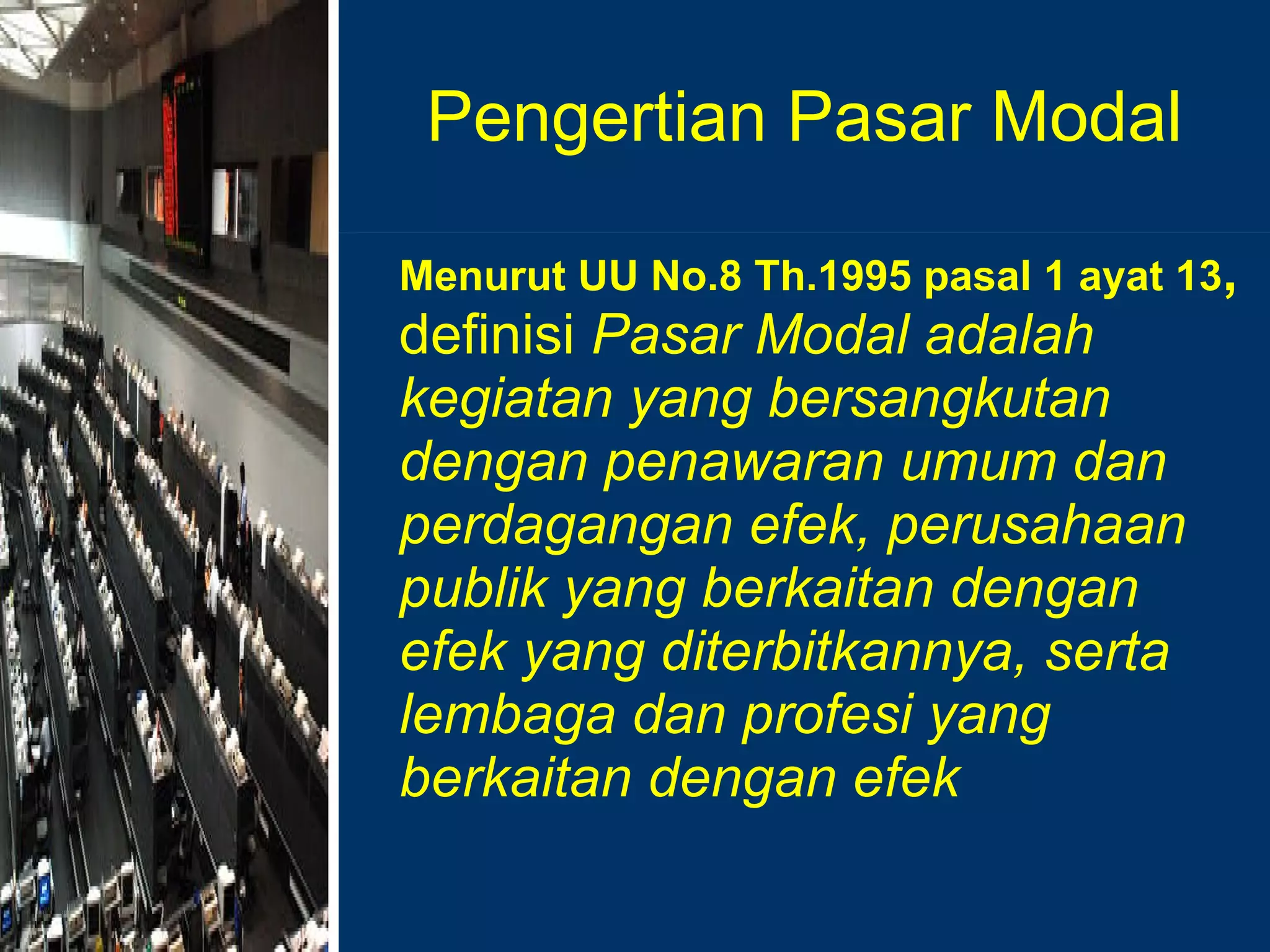 Pengertian Pasar Modal Menurut UU No.8 Th.1995 pasal 1 ayat 13 ,  definisi  Pasar Modal adalah kegiatan yang bersangkutan dengan penawaran umum dan perdagangan efek, perusahaan publik yang berkaitan dengan efek yang diterbitkannya, serta lembaga dan profesi yang berkaitan dengan efek  