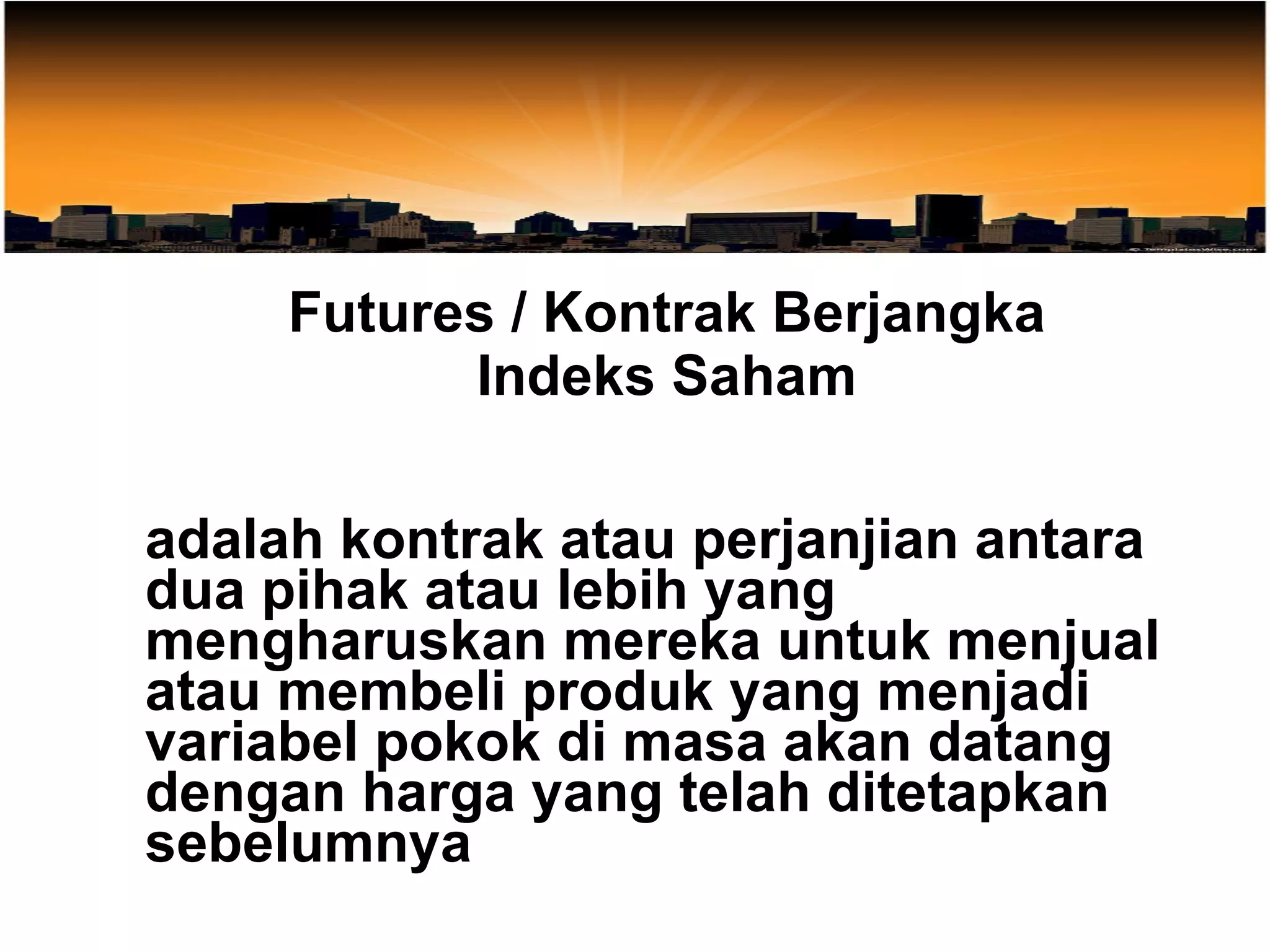 Futures / Kontrak Berjangka Indeks Saham adalah kontrak atau perjanjian antara dua pihak atau lebih yang mengharuskan mereka untuk menjual atau membeli produk yang menjadi variabel pokok di masa akan datang dengan harga yang telah ditetapkan sebelumnya 