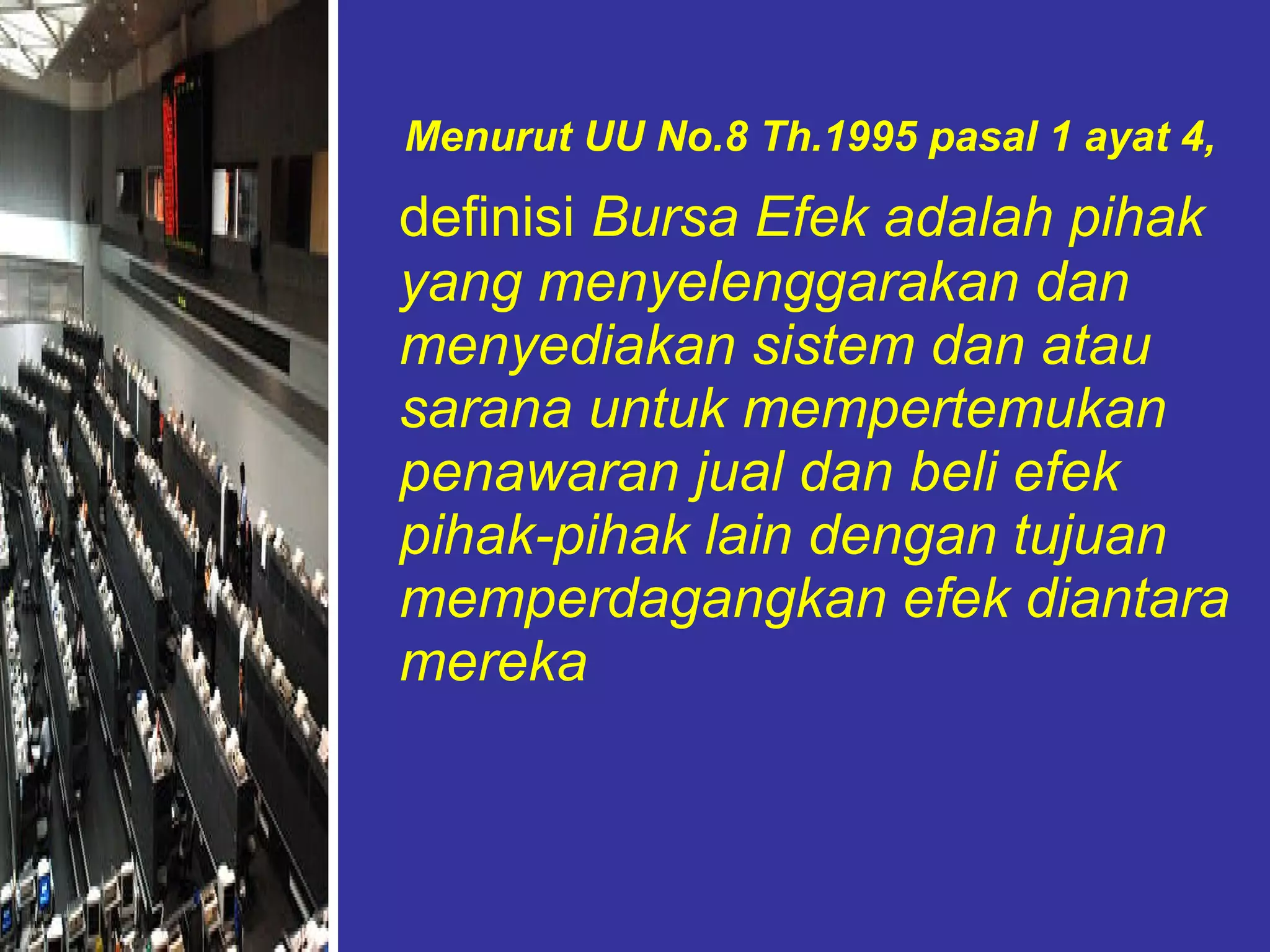 Menurut UU No.8 Th.1995 pasal 1 ayat 4,   definisi  Bursa Efek adalah pihak yang menyelenggarakan dan menyediakan sistem dan atau sarana untuk mempertemukan penawaran jual dan beli efek pihak-pihak lain dengan tujuan memperdagangkan efek diantara mereka 