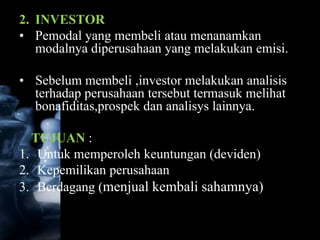 2. INVESTOR
• Pemodal yang membeli atau menanamkan
   modalnya diperusahaan yang melakukan emisi.

• Sebelum membeli ,investor melakukan analisis
  terhadap perusahaan tersebut termasuk melihat
  bonafiditas,prospek dan analisys lainnya.

  TUJUAN :
1. Untuk memperoleh keuntungan (deviden)
2. Kepemilikan perusahaan
3. Berdagang (menjual kembali sahamnya)
 
