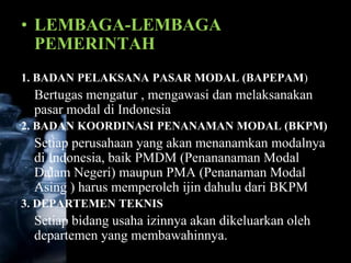 • LEMBAGA-LEMBAGA
  PEMERINTAH
1. BADAN PELAKSANA PASAR MODAL (BAPEPAM)
 Bertugas mengatur , mengawasi dan melaksanakan
 pasar modal di Indonesia
2. BADAN KOORDINASI PENANAMAN MODAL (BKPM)
 Setiap perusahaan yang akan menanamkan modalnya
 di Indonesia, baik PMDM (Penananaman Modal
 Dalam Negeri) maupun PMA (Penanaman Modal
 Asing ) harus memperoleh ijin dahulu dari BKPM
3. DEPARTEMEN TEKNIS
 Setiap bidang usaha izinnya akan dikeluarkan oleh
 departemen yang membawahinnya.
 
