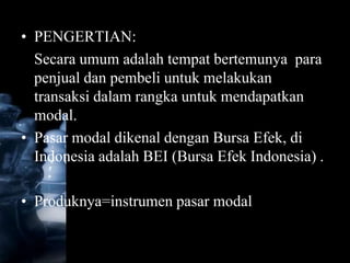 • PENGERTIAN:
  Secara umum adalah tempat bertemunya para
  penjual dan pembeli untuk melakukan
  transaksi dalam rangka untuk mendapatkan
  modal.
• Pasar modal dikenal dengan Bursa Efek, di
  Indonesia adalah BEI (Bursa Efek Indonesia) .

• Produknya=instrumen pasar modal
 