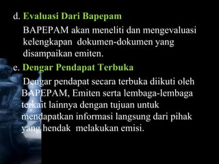 d. Evaluasi Dari Bapepam
    BAPEPAM akan meneliti dan mengevaluasi
    kelengkapan dokumen-dokumen yang
    disampaikan emiten.
e. Dengar Pendapat Terbuka
    Dengar pendapat secara terbuka diikuti oleh
   BAPEPAM, Emiten serta lembaga-lembaga
   terkait lainnya dengan tujuan untuk
   mendapatkan informasi langsung dari pihak
   yang hendak melakukan emisi.
 