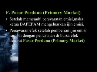 F. Pasar Perdana (Primary Market)
• Setelah memenuhi persyaratan emisi,maka
  ketua BAPEPAM mengeluarkan ijin emisi.
• Penawaran efek setelah pemberian ijin emisi
  sampai dengan pencatatan di bursa efek
  disebut Pasar Perdana (Primary Market)
 