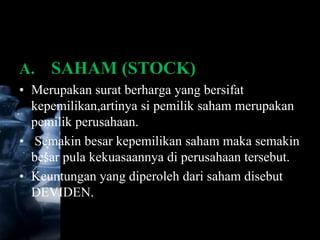A.   SAHAM (STOCK)
• Merupakan surat berharga yang bersifat
  kepemilikan,artinya si pemilik saham merupakan
  pemilik perusahaan.
• Semakin besar kepemilikan saham maka semakin
  besar pula kekuasaannya di perusahaan tersebut.
• Keuntungan yang diperoleh dari saham disebut
  DEVIDEN.
 
