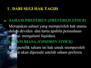 1 . DARI SEGI HAK TAGIH

a. SAHAM PREFEREN (PREFERED STOCK)
   Merupakan saham yang memperoleh hak utama
   dalam deviden dan harta apabila perusahaan
   sampai mengalami liquidasi.
b. SAHAM BIASA (COMMON STOCK)
   Bagi pemilik saham ini hak untuk memperoleh
  deviden akan dipenuhi setelah saham preferen
 