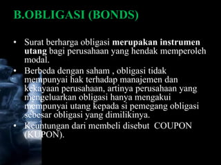 B.OBLIGASI (BONDS)

• Surat berharga obligasi merupakan instrumen
  utang bagi perusahaan yang hendak memperoleh
  modal.
• Berbeda dengan saham , obligasi tidak
  mempunyai hak terhadap manajemen dan
  kekayaan perusahaan, artinya perusahaan yang
  mengeluarkan obligasi hanya mengakui
  mempunyai utang kepada si pemegang obligasi
  sebesar obligasi yang dimilikinya.
• Keuntungan dari membeli disebut COUPON
  (KUPON).
 