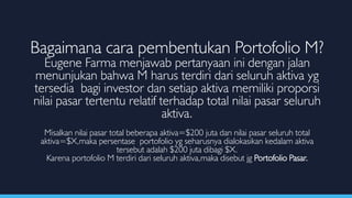 Bagaimana cara pembentukan Portofolio M?
Eugene Farma menjawab pertanyaan ini dengan jalan
menunjukan bahwa M harus terdiri dari seluruh aktiva yg
tersedia bagi investor dan setiap aktiva memiliki proporsi
nilai pasar tertentu relatif terhadap total nilai pasar seluruh
aktiva.
Misalkan nilai pasar total beberapa aktiva=$200 juta dan nilai pasar seluruh total
aktiva=$X,maka persentase portofolio yg seharusnya dialokasikan kedalam aktiva
tersebut adalah $200 juta dibagi $X.
Karena portofolio M terdiri dari seluruh aktiva,maka disebut jg Portofolio Pasar.
 