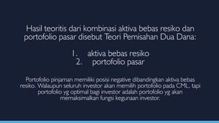 Hasil teoritis dari kombinasi aktiva bebas resiko dan
portofolio pasar disebut Teori Pemisahan Dua Dana:
1. aktiva bebas resiko
2. portofolio pasar
Portofolio pinjaman memiliki posisi negative dibandingkan aktiva bebas
resiko. Walaupun seluruh investor akan memilih portofolio pada CML, tapi
portofolio yg optimal bagi investor adalah portofolio yg akan
memaksimalkan fungsi kegunaan investor.
 
