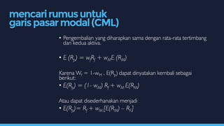 • Pengembalian yang diharapkan sama dengan rata-rata tertimbang
dari kedua aktiva.
• E (Rp) = wfRf + wME (RM)
Karena Wf = 1-wM , E(Rp) dapat dinyatakan kembali sebagai
berikut:
• E(Rp) = (1- wM) Rf + wM E(RM)
Atau dapat disederhanakan menjadi
• E(Rp)= Rf + wM [E(RM) – RF]
mencarirumusuntuk
garispasarmodal(CML)
 