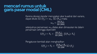 Karena deviasi standar merupakan akar kuadrat dari varians,
dapat ditulis SD (Rp) = wM SD (RM) maka
wM =
SD (𝑅 𝑝
)
SD (RM)
selanjutnya persamaan wM diatas akan dimasukan ke dalam
persamaan sehingga diperoleh
E(Rp) = RF +
SD (𝑅 𝑝
)
SD (RM)
[E(RM)- RF]
Pengaturan kembali akan menghasilkan
E(Rp) = RF +
[𝐸 RM
−RF
SD (RM
SD (Rp)
mencarirumusuntuk
garispasarmodal(CML)
 