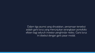 Dalam tiga asumsi yang dinyatakan, persamaan tersebut
adalah garis lurus yang menunjukan serangkaian portofolio
efisien bagi seluruh investor penghindar resiko. Garis lurus
ini disebut dengan garis pasar modal.
 