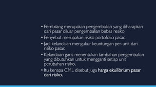 • Pembilang merupakan pengembalian yang diharapkan
dari pasar diluar pengembalian bebas resiko
• Penyebut merupakan risiko portofolio pasar.
• Jadi kelandaian mengukur keuntungan per-unit dari
risiko pasar.
• Kelandaian garis menentukan tambahan pengembalian
yang dibutuhkan untuk mengganti setiap unit
perubahan risiko.
• Itu kenapa CML disebut juga harga ekuilibrium pasar
dari risiko.
 