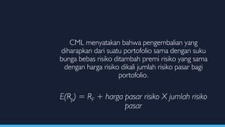 CML menyatakan bahwa pengembalian yang
diharapkan dari suatu portofolio sama dengan suku
bunga bebas risiko ditambah premi risiko yang sama
dengan harga risiko dikali jumlah risiko pasar bagi
portofolio.
E(Rp) = RF + harga pasar risiko X jumlah risiko
pasar
 