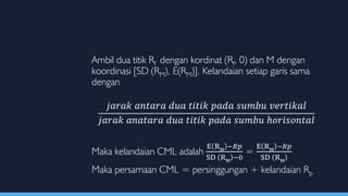 Ambil dua titik Rf dengan kordinat (Rf, 0) dan M dengan
koordinasi [SD (RM), E(RM)]. Kelandaian setiap garis sama
dengan
𝑗𝑎𝑟𝑎𝑘 𝑎𝑛𝑡𝑎𝑟𝑎 𝑑𝑢𝑎 𝑡𝑖𝑡𝑖𝑘 𝑝𝑎𝑑𝑎 𝑠𝑢𝑚𝑏𝑢 𝑣𝑒𝑟𝑡𝑖𝑘𝑎𝑙
𝑗𝑎𝑟𝑎𝑘 𝑎𝑛𝑎𝑡𝑎𝑟𝑎 𝑑𝑢𝑎 𝑡𝑖𝑡𝑖𝑘 𝑝𝑎𝑑𝑎 𝑠𝑢𝑚𝑏𝑢 ℎ𝑜𝑟𝑖𝑠𝑜𝑛𝑡𝑎𝑙
Maka kelandaian CML adalah
E RM
−𝑅𝑝
SD RM
−0
=
E RM
−𝑅𝑝
SD RM
Maka persamaan CML = persinggungan + kelandaian Rp
 