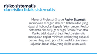 Menurut Professor Sharpe Resiko Sistematis
merupakan sebagian dari perubahan aktiva yang
dapat di hubungkan kepada faktor umum. Resiko
sistematis disebut juga sebagai Resiko Pasar atau
Resiko tidak dapat di bagi. Resiko sistematis
merupakan tingkat minimum resiko yang dapat di
peroleh bagi suatu portofolio melalui diversifikasi
sejumlah besar aktiva yang dipilih secara acak.
risikosistematis
danrisikotidaksistematis
 
