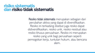 Resiko tidak sistematis merupakan sebagian dari
perubahan aktiva yang dapat di diversifikasikan.
Resiko ini terkadang disebut juga resiko dapat
didiversifikasikan, resiko unik, resiko residual atau
resiko khusus perusahaan. Resiko ini merupakan
resiko yang unik bagi perusahaan seperti
pemogokan kerja, tuntutan hukum, atau bencana
alam.
risikosistematis
danrisikotidaksistematis
 