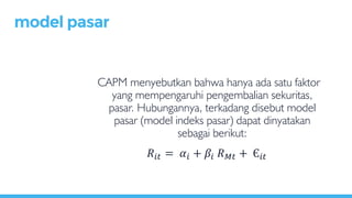 CAPM menyebutkan bahwa hanya ada satu faktor
yang mempengaruhi pengembalian sekuritas,
pasar. Hubungannya, terkadang disebut model
pasar (model indeks pasar) dapat dinyatakan
sebagai berikut:
model pasar
𝑅𝑖𝑡 = 𝛼𝑖 + 𝛽𝑖 𝑅 𝑀𝑡 + Є𝑖𝑡
 