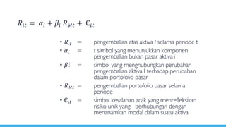 • 𝑅𝑖𝑡 = pengembalian atas aktiva I selama periode t
• 𝛼𝑖 = t simbol yang menunjukkan komponen
pengembalian bukan pasar aktiva i
• 𝛽𝑖 = simbol yang menghubungkan perubahan
pengembalian aktiva I terhadap perubahan
dalam portofolio pasar
• 𝑅 𝑀𝑡 = pengembalian portofolio pasar selama
periode
• Є𝑖𝑡 = simbol kesalahan acak yang menrefleksikan
risiko unik yang berhubungan dengan
menanamkan modal dalam suatu aktiva
𝑅𝑖𝑡 = 𝛼𝑖 + 𝛽𝑖 𝑅 𝑀𝑡 + Є𝑖𝑡
 