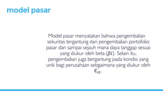 Model pasar menyatakan bahwa pengembalian
sekuritas tergantung dari pengembalian portofolio
pasar dan sampai sejauh mana daya tanggap sesuai
yang diukur oleh beta (𝛽𝑖). Selain itu,
pengembalian juga bergantung pada kondisi yang
unik bagi perusahaan sebgaimana yang diukur oleh
Є𝑖𝑡.
model pasar
 