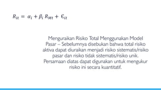 Menguraikan Risiko Total Menggunakan Model
Pasar – Sebelumnya disebukan bahwa total risiko
aktiva dapat diuraikan menjadi risiko sistematis/risiko
pasar dan risiko tidak sistematis/risiko unik.
Persamaan diatas dapat digunakan untuk mengukur
risiko ini secara kuantitatif.
𝑅𝑖𝑡 = 𝛼𝑖 + 𝛽𝑖 𝑅 𝑀𝑡 + Є𝑖𝑡
 