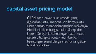 CAPM merupakan suatu model yang
digunakan untuk menentukan harga suatu
asset dengan mempertimbangkan resikonya.
Model ini dikembangkan oleh Sharp dan
Litner. Dengan keseimbangan pasar, suatu
saham diharapkan untuk memberikan
keuntungan sesuai dengan resiko yang tidak
bisa dihindarkan.
capital asset pricing model
 