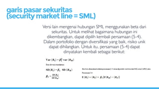 Versi lain mengenai hubungan SML menggunakan beta dari
sekuritas. Untuk melihat bagaimana hubungan ini
dikembangkan, dapat dipilih kembali persamaan (5-4).
Dalam portofolio dengan diversifikasi yang baik, risiko unik
dapat dihilangkan. Untuk itu, persamaan (5-4) dapat
dinyatakan kembali sebagai berikut:
garispasarsekuritas
(securitymarketline=SML)
 