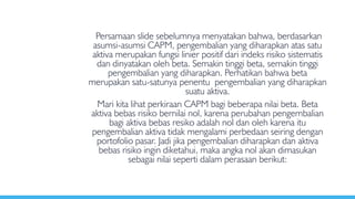 Persamaan slide sebelumnya menyatakan bahwa, berdasarkan
asumsi-asumsi CAPM, pengembalian yang diharapkan atas satu
aktiva merupakan fungsi linier positif dari indeks risiko sistematis
dan dinyatakan oleh beta. Semakin tinggi beta, semakin tinggi
pengembalian yang diharapkan. Perhatikan bahwa beta
merupakan satu-satunya penentu pengembalian yang diharapkan
suatu aktiva.
Mari kita lihat perkiraan CAPM bagi beberapa nilai beta. Beta
aktiva bebas risiko bernilai nol, karena perubahan pengembalian
bagi aktiva bebas resiko adalah nol dan oleh karena itu
pengembalian aktiva tidak mengalami perbedaan seiring dengan
portofolio pasar. Jadi jika pengembalian diharapkan dan aktiva
bebas risiko ingin diketahui, maka angka nol akan dimasukan
sebagai nilai seperti dalam perasaan berikut:
 