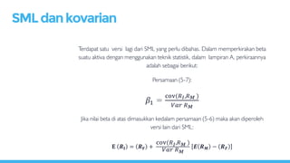 Terdapat satu versi lagi dari SML yang perlu dibahas. Dalam memperkirakan beta
suatu aktiva dengan menggunakan teknik statistik, dalam lampiran A, perkiraannya
adalah sebagai berikut:
Persamaan (5-7):
𝛽1 =
cov(𝑅 𝐼,𝑅 𝑀 )
𝑉𝑎𝑟 𝑅 𝑀
Jika nilai beta di atas dimasukkan kedalam persamaan (5-6) maka akan diperoleh
versi lain dari SML:
𝐄 𝑹𝐈 = 𝑹 𝐅 +
cov(𝑅 𝐼,𝑅 𝑀 )
𝑉𝑎𝑟 𝑅 𝑀
𝑬 𝑹 𝑴 − 𝑹 𝑭
SMLdankovarian
 