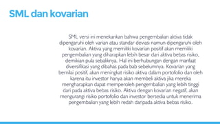 SML versi ini menekankan bahwa pengembalian aktiva tidak
dipengaruhi oleh varian atau standar deviasi namun dipengaruhi oleh
kovarian. Aktiva yang memiliki kovarian positif akan memiliki
pengembalian yang diharapkan lebih besar dari aktiva bebas risiko,
demikian pula sebaliknya. Hal ini berhubungan dengan manfaat
diversifikasi yang dibahas pada bab sebelumnya. Kovarian yang
bernilai positif, akan meningkat risiko aktiva dalam portofolio dan oleh
karena itu investor hanya akan membeli aktiva jika mereka
mengharapkan dapat memperoleh pengembalian yang lebih tinggi
dari pada aktiva bebas risiko. Aktiva dengan kovarian negatif, akan
mengurangi risiko portofolio dan investor bersedia untuk menerima
pengembalian yang lebih redah daripada aktiva bebas risiko.
SMLdankovarian
 