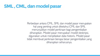 Perbedaan antara CML, SML dan model pasar merupakan
hal yang penting untuk diketahui.CML dan SML
menunjukkan model perkiraan bagi pengembalian
diharapkan. Model pasar merupakan model deskripsi,
digunakan untuk menjelaskan data historis. Model pasar
tidak membuat perkiraan berapa besar pengembalian yang
diharapkan seharusnya.
SML,CML,danmodelpasar
 